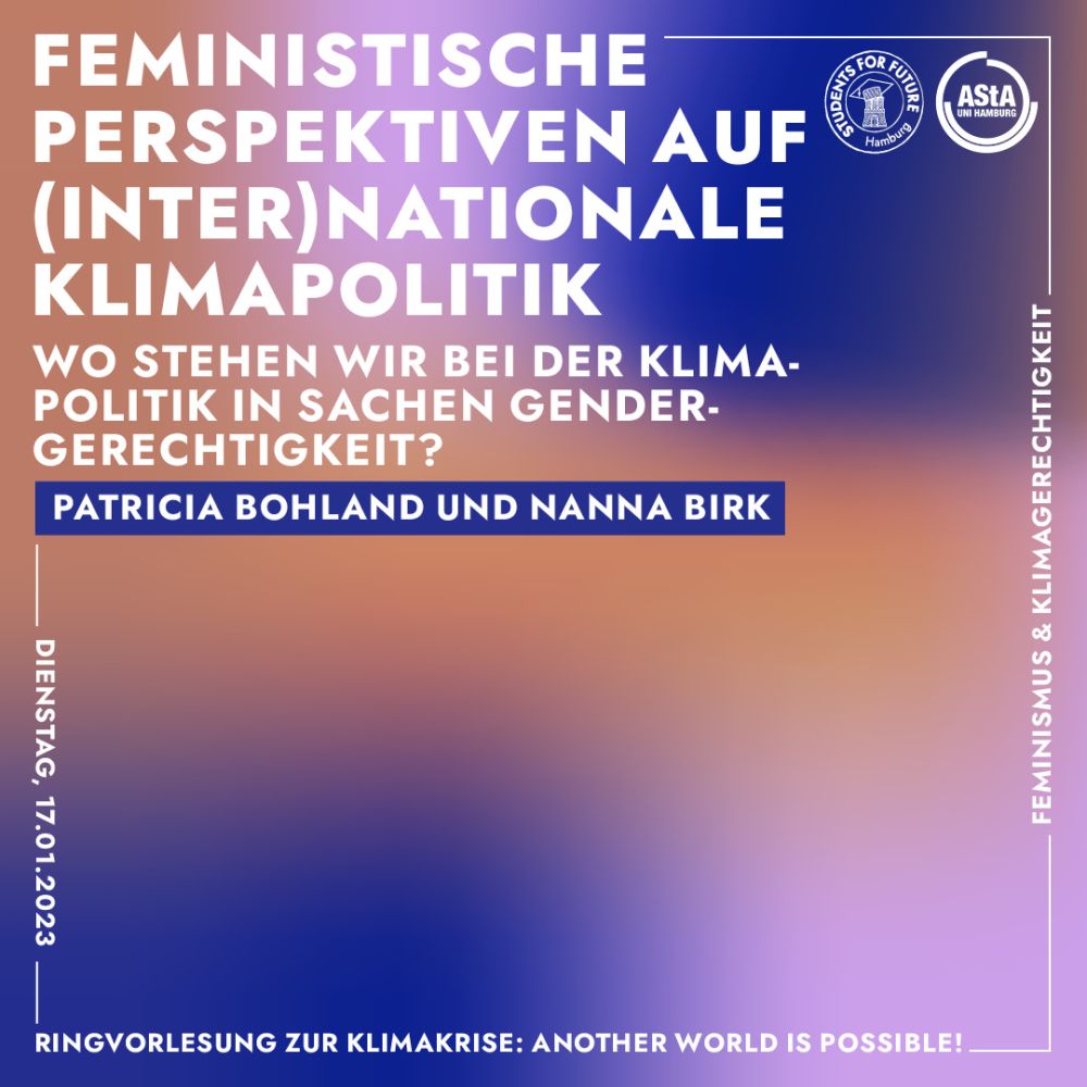 Ringvorlesung zur Klimakrise: Another World is Possible. Feministische Perspektiven auf (inter)nationale Klimapolitik: Wo stehen wir bei der Klimapolitik in Sachen Gendergerechtigkeit? mit Patricia Bohland und Nanna Birk. Dienstag, 17.01.2023. An Seite steht Feminismus und Klimagerechtigkeit. Oben rechts sind die Logos von Students for Future Hamburg und dem AStA der Uni Hamburg. Der Hintergrund ist ein verschwommener Farbverlauf in dunkleblau, rosa und orange, davor ist weiße Schrift.